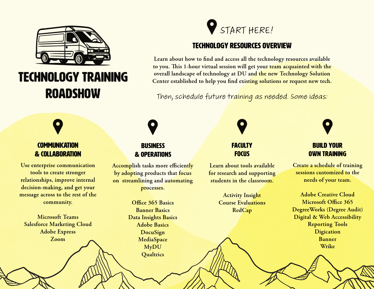 Technology Training Roadshow Flyer with picture of a van and mountains. Text reads, Start Here! Technology Resources Overview: Learn about how to find and access all the technology resources available to you. This 1-hour virtual session will get your team acquainted with the overall landscape of technology at DU and the new Technology Solution Center established to help you find existing solutions or request new tech. Then, schedule future training as needed. Some ideas: 1. Communication and Collaboration: Use enterprise communication tools to create stronger relationships, improve internal decision-making, and get your message across to the rest of the community. Microsoft Teams, Salesforce Marketing Cloud, Adobe Express, Zoom. 2. Business and Operations: Accomplish tasks more efficiently by adopting products that focus on  streamlining and automating processes. Office 365 Basics, Banner Basics, Data Insights Basics, Adobe Basics, DocuSign, MediaSpace, MyDU, Qualtrics. Faculty Focus: Learn about tools available for research and supporting students in the classroom. Activity Insight, Course Evaluations, RedCap. Build Your Own Training: Create a schedule of training sessions customized to the needs of your team. Adobe Creative Cloud, Microsoft Office 365, DegreeWorks (Degree Audit), Digital & Web Accessibility,Reporting Tools, Digication, Banner, Wrike.